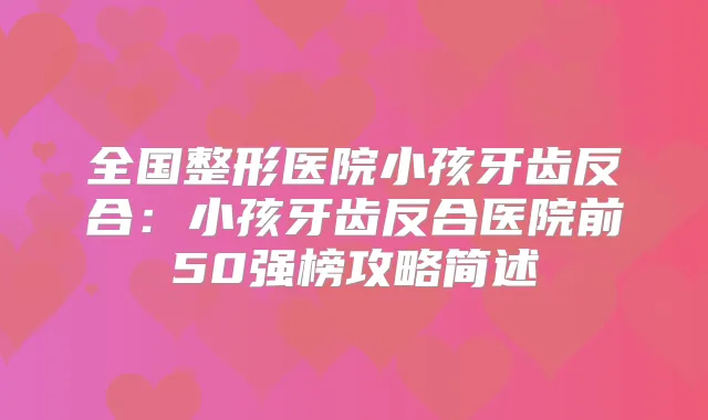 全国整形医院小孩牙齿反合:小孩牙齿反合医院前50强榜攻略简述