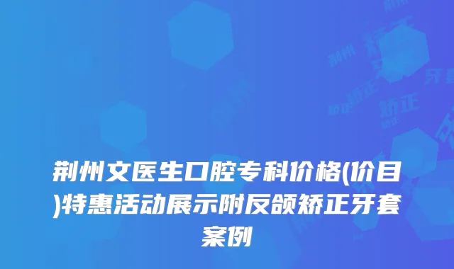 荆州文医生口腔专科价格(价目)特惠活动展示附反颌矫正牙套案例