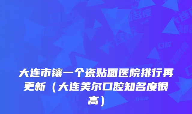 大连市镶一个瓷贴面医院排行再更新(大连美尔口腔知名度很高)