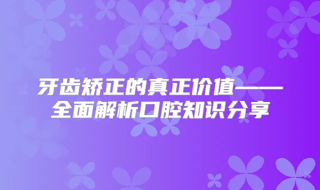 牙齿矫正的真正价值——全面解析口腔知识分享