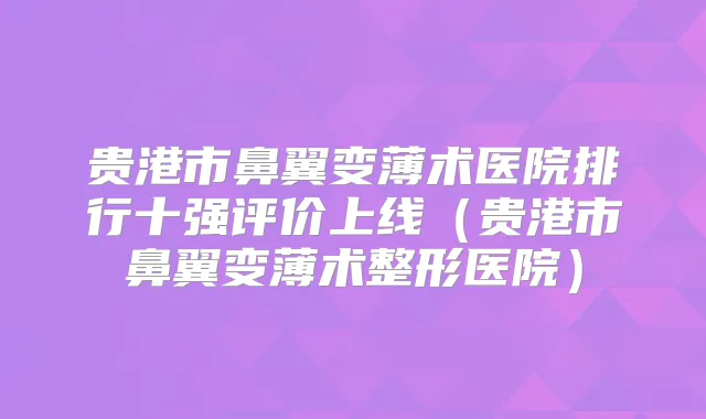 贵港市鼻翼变薄术医院排行十强评价上线（贵港市鼻翼变薄术整形医院）