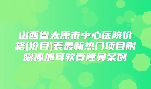 山西省太原市中心医院价格(价目)表新热门项目附膨体加耳软骨隆鼻案例