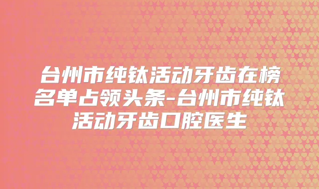 台州市纯钛活动牙齿在榜名单占领头条-台州市纯钛活动牙齿口腔医生