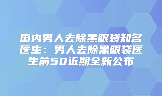 国内男人去除黑眼袋知名医生：男人去除黑眼袋医生前50近期全新公布