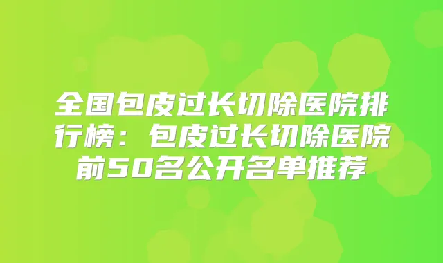 全国包皮过长切除医院排行榜:包皮过长切除医院前50名公开名单推荐