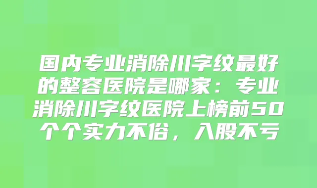 国内专业消除川字纹好的整容医院是哪家:专业消除川字纹医院上榜前50个个实力不俗,入股不亏