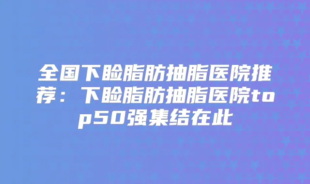 全国下睑脂肪抽脂医院推荐:下睑脂肪抽脂医院top50强集结在此