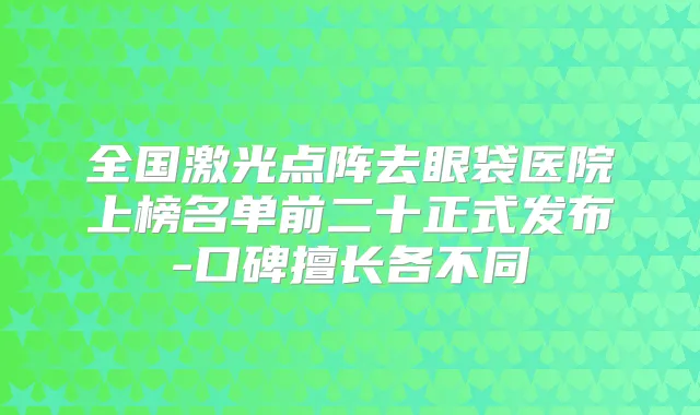 全国激光点阵去眼袋医院上榜名单前二十正式发布-口碑擅长各不同