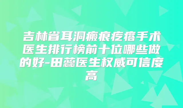 吉林省耳洞瘢痕疙瘩手术医生排行榜前十位哪些做的好-田蕊医生可信度高