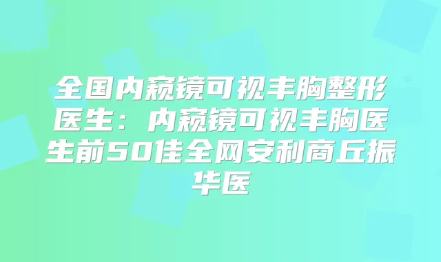 全国内窥镜可视丰胸整形医生:内窥镜可视丰胸医生前50佳全网安利商丘振华医