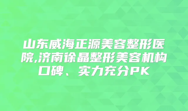 山东威海正源美容整形医院,济南徐晶整形美容机构口碑、实力充分PK