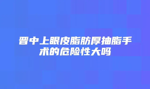 晋中上眼皮脂肪厚抽脂手术的危险性大吗