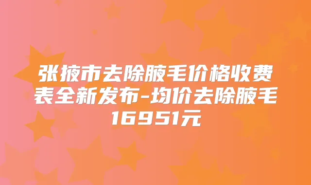 张掖市去除腋毛价格收费表全新发布-均价去除腋毛16951元