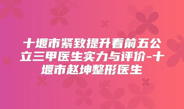 十堰市紧致提升看前五公立三甲医生实力与评价-十堰市赵坤整形医生