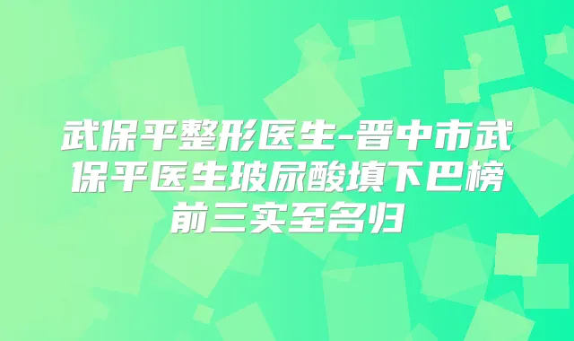武保平整形医生-晋中市武保平医生玻尿酸填下巴榜前三实至名归