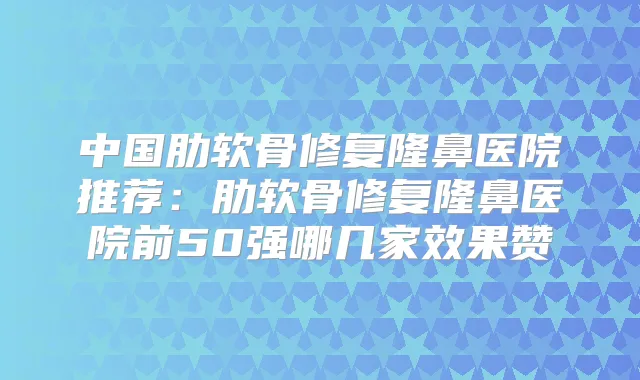 中国肋软骨修复隆鼻医院推荐:肋软骨修复隆鼻医院前50强哪几家效果赞