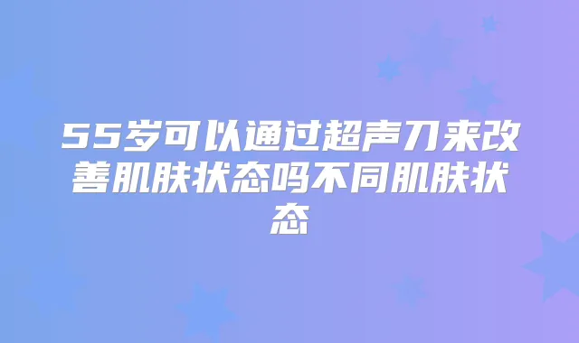 55岁可以通过超声刀来肌肤状态吗不同肌肤状态