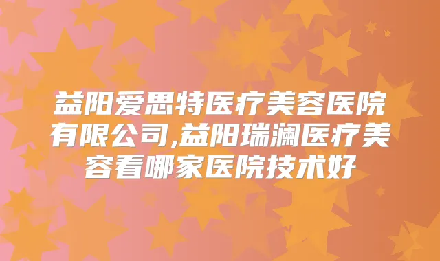 益阳爱思特医疗美容医院有限公司,益阳瑞澜医疗美容看哪家医院技术好