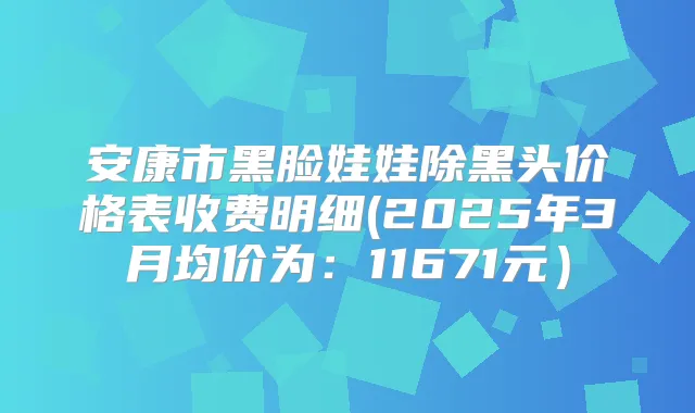 安康市黑脸娃娃除黑头价格表收费明细(2025年3月均价为:11671元)