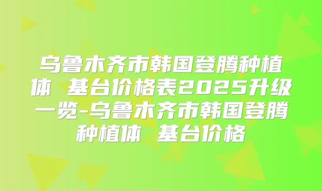 乌鲁木齐市韩国登腾种植体 基台价格表2025升级一览-乌鲁木齐市韩国登腾种植体 基台价格