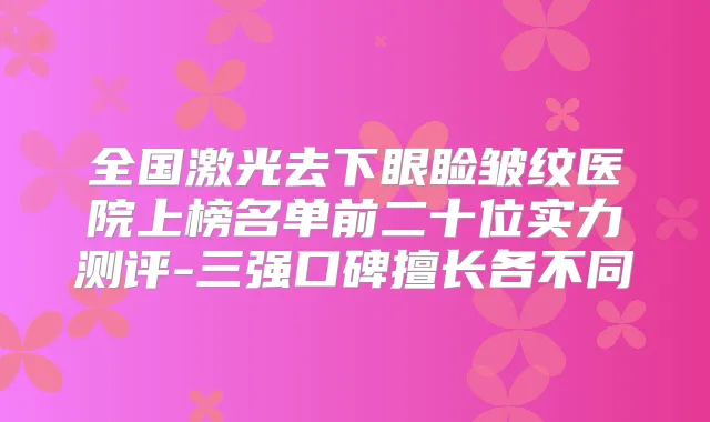 全国激光去下眼睑皱纹医院上榜名单前二十位实力测评-三强口碑擅长各不同