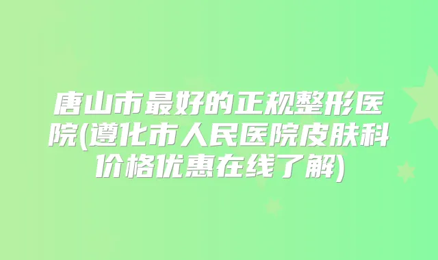 唐山市好的正规整形医院(遵化市人民医院皮肤科价格优惠在线了解)