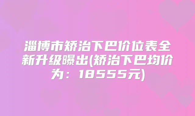 淄博市矫治下巴价位表全新升级曝出(矫治下巴均价为:18555元)