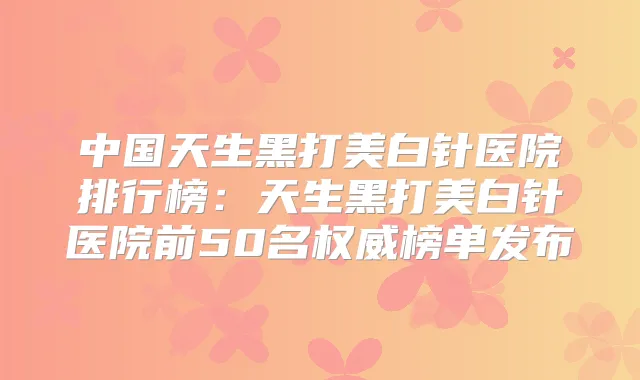 中国天生黑打美白针医院排行榜：天生黑打美白针医院前50名榜单发布