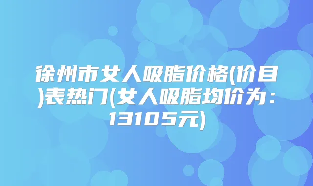 徐州市女人吸脂价格(价目)表热门(女人吸脂均价为:13105元)