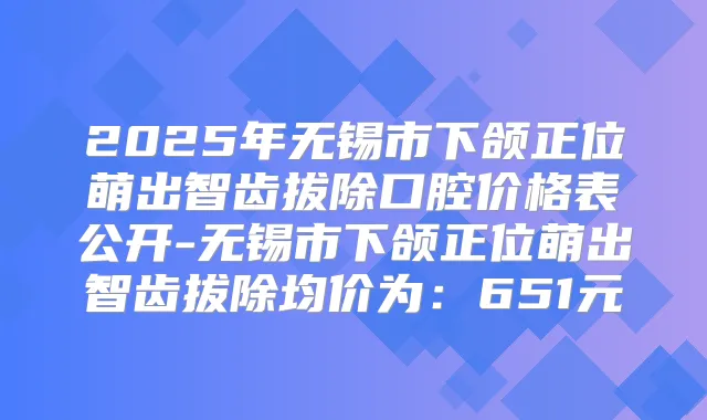 2025年无锡市下颌正位萌出智齿拔除口腔价格表公开-无锡市下颌正位萌出智齿拔除均价为:651元