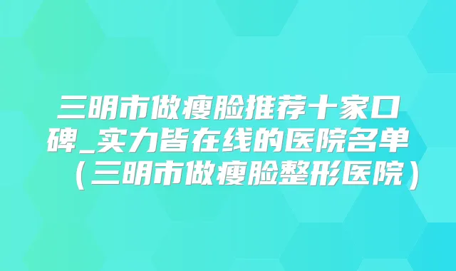 三明市做瘦脸推荐十家口碑_实力皆在线的医院名单(三明市做瘦脸整形医院)