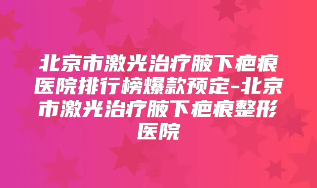 北京市激光腋下疤痕医院排行榜爆款预定-北京市激光腋下疤痕整形医院