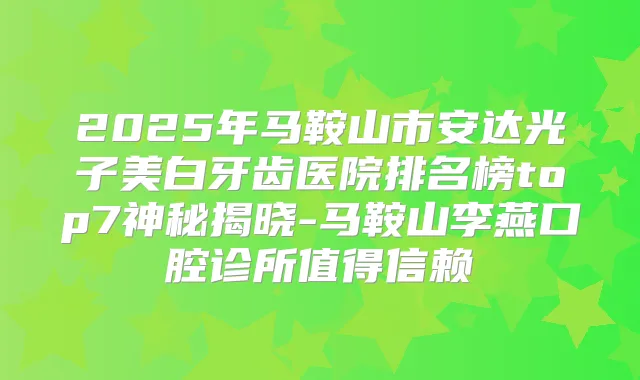 2025年马鞍山市安达光子美白牙齿医院排名榜top7神秘揭晓-马鞍山李燕口腔诊所值得信赖