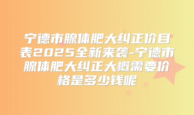 宁德市腺体肥大纠正价目表2025全新来袭-宁德市腺体肥大纠正大概需要价格是多少钱呢