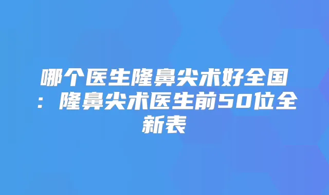 哪个医生隆鼻尖术好全国:隆鼻尖术医生前50位全新表