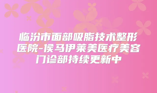 临汾市面部吸脂技术整形医院-侯马伊莱美医疗美容门诊部持续更新中