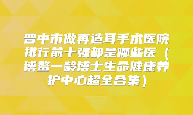 晋中市做再造耳手术医院排行前十强都是哪些医(博鳌一龄博士生命健康养护中心超全合集)