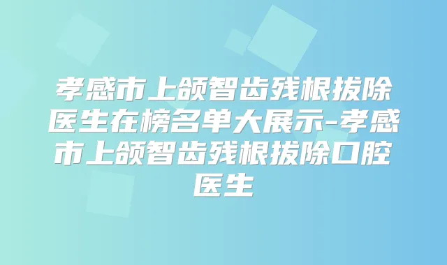 孝感市上颌智齿残根拔除医生在榜名单大展示-孝感市上颌智齿残根拔除口腔医生