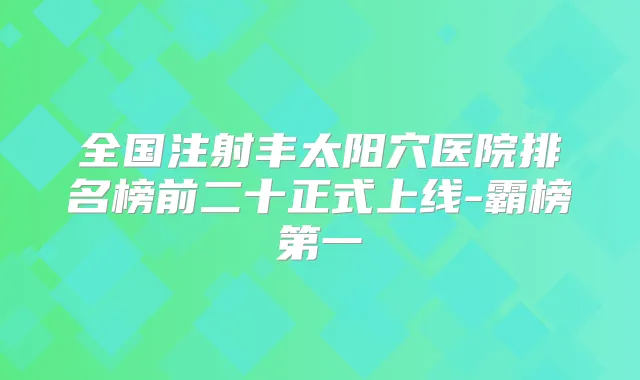 全国注射丰太阳穴医院排名榜前二十正式上线-霸榜第一