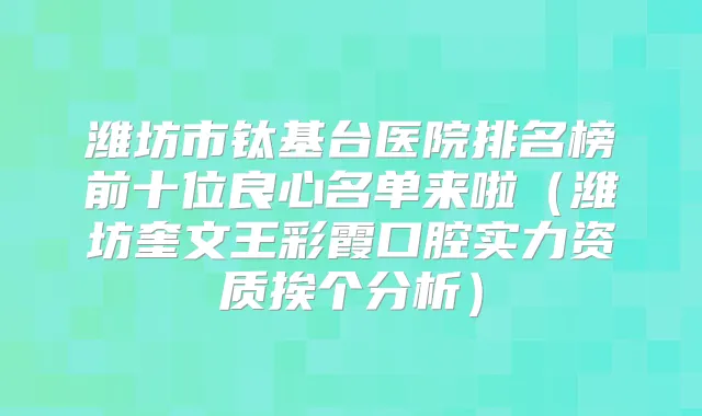 潍坊市钛基台医院排名榜前十位良心名单来啦（潍坊奎文王彩霞口腔实力资质挨个分析）