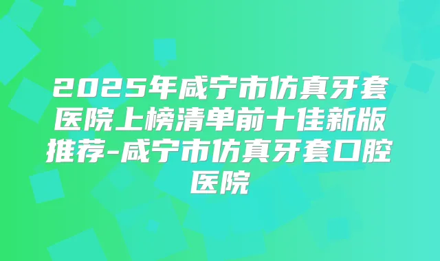 2025年咸宁市仿真牙套医院上榜清单前十佳新版推荐-咸宁市仿真牙套口腔医院