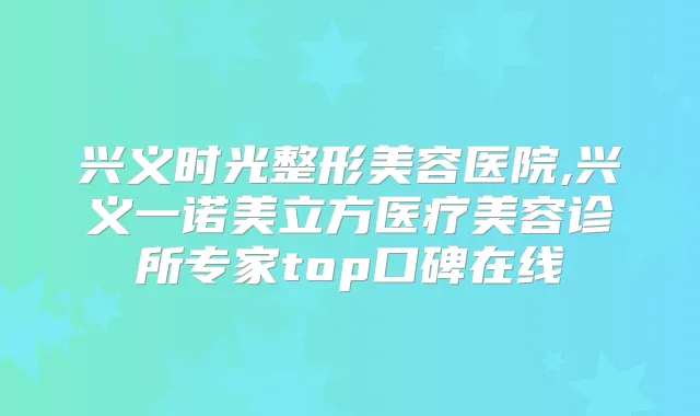 兴义时光整形美容医院,兴义一诺美立方医疗美容诊所专家top口碑在线