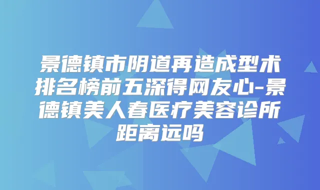 景德镇市阴道再造成型术排名榜前五深得网友心-景德镇美人春医疗美容诊所距离远吗