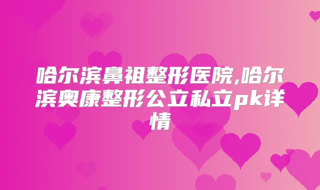 哈尔滨鼻祖整形医院,哈尔滨奥康整形公立私立pk详情