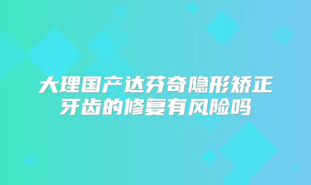 大理国产达芬奇隐形矫正牙齿的修复有风险吗