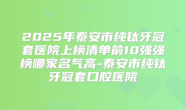 2025年泰安市纯钛牙冠套医院上榜清单前10强强榜哪家名气高-泰安市纯钛牙冠套口腔医院