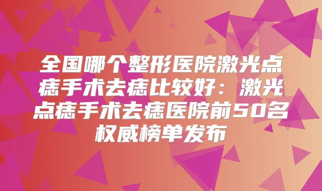 全国哪个整形医院激光点痣手术去痣比较好:激光点痣手术去痣医院前50名榜单发布