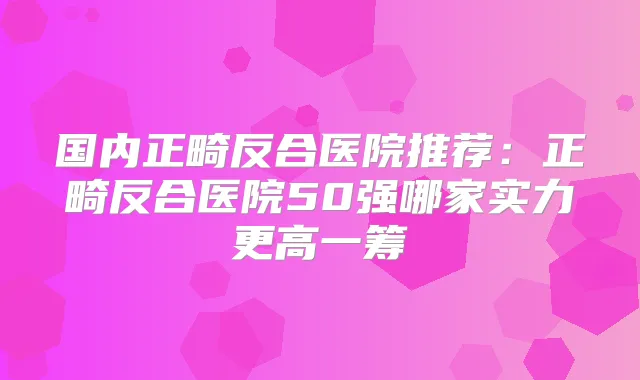国内正畸反合医院推荐：正畸反合医院50强哪家实力更高一筹