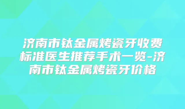 济南市钛金属烤瓷牙收费标准医生推荐手术一览-济南市钛金属烤瓷牙价格