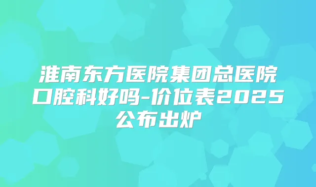 淮南东方医院集团总医院口腔科好吗-价位表2025公布出炉